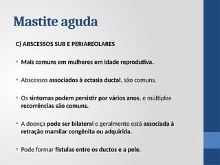 C) ABSCESSOS SUB E PERIAREOLARES
• Mais comuns em mulheres em idade reprodutiva.
• Abscessos associados à ectasia ductal, são comuns.
• Os sintomas podem persistir por vários anos, e múltiplas
recorrências são comuns.
• A doença pode ser bilateral e geralmente está associada à
retração mamilar congênita ou adquirida.
• Pode formar fístulas entre os ductos e a pele.
Mastite aguda
 