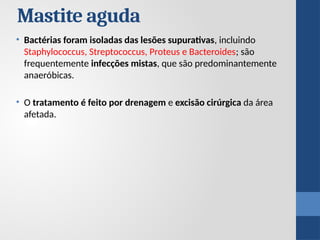 • Bactérias foram isoladas das lesões supurativas, incluindo
Staphylococcus, Streptococcus, Proteus e Bacteroides; são
frequentemente infecções mistas, que são predominantemente
anaeróbicas.
• O tratamento é feito por drenagem e excisão cirúrgica da área
afetada.
Mastite aguda
 