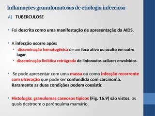 A) TUBERCULOSE
• Foi descrita como uma manifestação de apresentação da AIDS.
• A infecção ocorre após:
• disseminação hematogênica de um foco ativo ou oculto em outro
lugar
• disseminação linfática retrógrada de linfonodos axilares envolvidos.
• Se pode apresentar com uma massa ou como infecção recorrente
com ulceração que pode ser confundida com carcinoma.
Raramente as duas condições podem coexistir.
• Histologia: granulomas caseosos típicos (Fig. 16.9) são vistos, os
quais destroem o parênquima mamário.
Inflamaçõesgranulomatosasdeetiologiainfecciosa
 