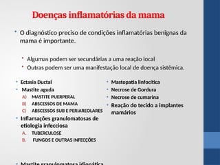 • Ectasia Ductal
• Mastite aguda
A) MASTITE PUERPERAL
B) ABSCESSOS DE MAMA
C) ABSCESSOS SUB E PERIAREOLARES
• Inflamações granulomatosas de
etiologia infecciosa
A. TUBERCULOSE
B. FUNGOS E OUTRAS INFECÇÕES
• Mastopatia linfocítica
• Necrose de Gordura
• Necrose de cumarina
• Reação do tecido a implantes
mamários
Doenças inflamatórias da mama
• O diagnóstico preciso de condições inflamatórias benignas da
mama é importante.
• Algumas podem ser secundárias a uma reação local
• Outras podem ser uma manifestação local de doença sistêmica.
 