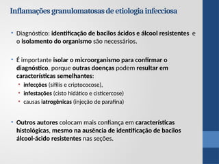 • Diagnóstico: identificação de bacilos ácidos e álcool resistentes e
o isolamento do organismo são necessários.
• É importante isolar o microorganismo para confirmar o
diagnóstico, porque outras doenças podem resultar em
características semelhantes:
• infecçōes (sífilis e criptococose),
• infestações (cisto hidático e cisticercose)
• causas iatrogênicas (injeção de parafina)
• Outros autores colocam mais confiança em características
histológicas, mesmo na ausência de identificação de bacilos
álcool-ácido resistentes nas seções.
Inflamaçõesgranulomatosasdeetiologiainfecciosa
 