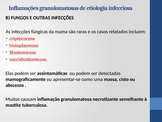 B) FUNGOS E OUTRAS INFECÇÕES
As infecções fúngicas da mama são raras e os casos relatados incluem:
• criptococose
• histoplasmose
• Blastomicose
• coccidioidomicose.
Elas podem ser assintomáticas ou podem ser detectadas
mamograficamente ou apresentar-se como uma massa, cisto ou
abscesso .
Muitos causam inflamação granulomatosa necrotizante semelhante à
mastite tuberculosa.
Inflamaçõesgranulomatosasdeetiologiainfecciosa
 