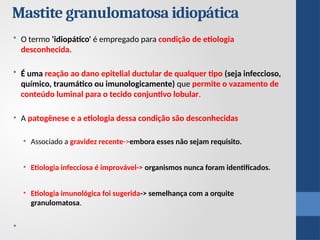 Mastite granulomatosa idiopática
• O termo 'idiopático' é empregado para condição de etiologia
desconhecida.
• É uma reação ao dano epitelial ductular de qualquer tipo (seja infeccioso,
químico, traumático ou imunologicamente) que permite o vazamento de
conteúdo luminal para o tecido conjuntivo lobular.
• A patogênese e a etiologia dessa condição são desconhecidas
• Associado a gravidez recente->embora esses não sejam requisito.
• Etiologia infecciosa é improvável-> organismos nunca foram identificados.
• Etiologia imunológica foi sugerida-> semelhança com a orquite
granulomatosa.
•
 
