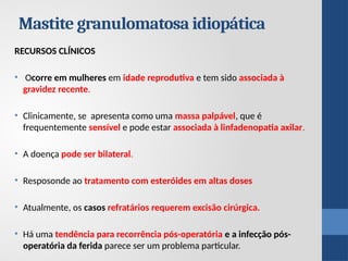 Mastite granulomatosa idiopática
RECURSOS CLÍNICOS
• Ocorre em mulheres em idade reprodutiva e tem sido associada à
gravidez recente.
• Clinicamente, se apresenta como uma massa palpável, que é
frequentemente sensível e pode estar associada à linfadenopatia axilar.
• A doença pode ser bilateral.
• Resposonde ao tratamento com esteróides em altas doses
• Atualmente, os casos refratários requerem excisão cirúrgica.
• Há uma tendência para recorrência pós-operatória e a infecção pós-
operatória da ferida parece ser um problema particular.
 