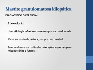 Mastite granulomatosa idiopática
DIAGNÓSTICO DIFERENCIAL
• É de exclusão.
• Uma etiologia infecciosa deve sempre ser considerada.
• Deve ser realizada cultura, sempre que possível.
• Sempre devem ser realizadas colorações especiais para
micobactérias e fungos.
 