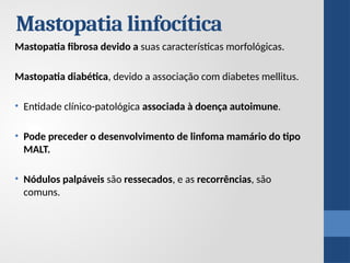 Mastopatia linfocítica
Mastopatia fibrosa devido a suas características morfológicas.
Mastopatia diabética, devido a associação com diabetes mellitus.
• Entidade clínico-patológica associada à doença autoimune.
• Pode preceder o desenvolvimento de linfoma mamário do tipo
MALT.
• Nódulos palpáveis ​
​
são ressecados, e as recorrências, são
comuns.
 
