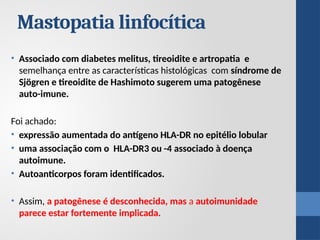 Mastopatia linfocítica
• Associado com diabetes melitus, tireoidite e artropatia e
semelhança entre as características histológicas com síndrome de
Sjögren e tireoidite de Hashimoto sugerem uma patogênese
auto-imune.
Foi achado:
• expressão aumentada do antígeno HLA-DR no epitélio lobular
• uma associação com o HLA-DR3 ou -4 associado à doença
autoimune.
• Autoanticorpos foram identificados.
• Assim, a patogênese é desconhecida, mas a autoimunidade
parece estar fortemente implicada.
 