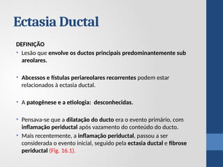 Ectasia Ductal
DEFINIÇÃO
• Lesão que envolve os ductos principais predominantemente sub
areolares.
• Abcessos e fístulas periareolares recorrentes podem estar
relacionados à ectasia ductal.
• A patogênese e a etiologia: desconhecidas.
• Pensava-se que a dilatação do ducto era o evento primário, com
inflamação periductal após vazamento do conteúdo do ducto.
• Mais recentemente, a inflamação periductal, passou a ser
considerada o evento inicial, seguido pela ectasia ductal e fibrose
periductal (Fig. 16.1).
 