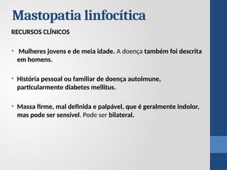 Mastopatia linfocítica
RECURSOS CLÍNICOS
• Mulheres jovens e de meia idade. A doença também foi descrita
em homens.
• História pessoal ou familiar de doença autoimune,
particularmente diabetes mellitus.
• Massa firme, mal definida e palpável, que é geralmente indolor,
mas pode ser sensível. Pode ser bilateral.
 