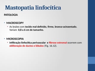 Mastopatia linfocítica
PATOLOGIA
• MACROSCOPY
• As lesões com tecido mal definido, firme, branco-acinzentado.
Variam 0,8 a 6 cm de tamanho.
• MICROSCOPIA
• Infiltração linfocítica perivascular e fibrose estromal ocorrem com
obliteração de ductos e lóbulos (Fig. 16.12).
 