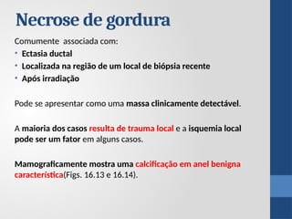 Necrose de gordura
Comumente associada com:
• Ectasia ductal
• Localizada na região de um local de biópsia recente
• Após irradiação
Pode se apresentar como uma massa clinicamente detectável.
A maioria dos casos resulta de trauma local e a isquemia local
pode ser um fator em alguns casos.
Mamograficamente mostra uma calcificação em anel benigna
característica(Figs. 16.13 e 16.14).
 