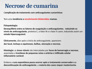 Necrose de cumarina
Complicação do tratamento com anticoagulantes cumarínicos
Tem uma tendência a envolvimento bilateraldas mamas.
Fisiopatologia:
Desequilíbrio entre os fatores de coagulação e anticoagulantes, reduzindo os
níveis de anticoagulante, proteína C, o fator IX e o fator X caem, induzindo assim um
estado hipercoaguável.
Clinicamente, dias após o início do anticoagulante, aparecem:
dor local, inchaço e equimoses, bolhas, ulceração e necrose.
Histologia: as áreas viáveis ​
​
são intercaladas por focos de hemorragia e necrose,
associadas a trombose de pequenas veias e artérias e infiltrado celular
inflamatório variável.
Embora a cura espontânea possa ocorrer após o tratamento conservador e a
descontinuação do anticoagulante, a maioria dos casos requer mastectomia.
 