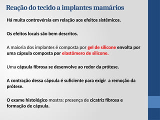 Reação do tecido a implantes mamários
Há muita controvérsia em relação aos efeitos sistêmicos.
Os efeitos locais são bem descritos.
A maioria dos implantes é composta por gel de silicone envolta por
uma cápsula composta por elastômero de silicone.
Uma cápsula fibrosa se desenvolve ao redor da prótese.
A contração dessa cápsula é suficiente para exigir a remoção da
prótese.
O exame histológico mostra: presença de cicatriz fibrosa e
formação de cápsula.
 