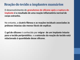 Reação do tecido a implantes mamários
O desenvolvimento de granulomas de silicone após a ruptura do
implante é o resultado de uma reação inflamatória normal de
corpo estranho.
No entanto, a cicatriz fibrosa e as reações teciduais associadas às
próteses intactas são menos fáceis de explicar.
O gel de silicone é conhecido por migrar de um implante intacto
para o tecido periprotético, e a extensão da reação do tecido está
relacionada à quantidade desse silicone.
 