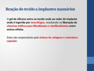 O gel de silicone entra no tecido mole ao redor do implante
onde é ingerido por macrófagos, resultando na liberação de
citocinas tróficas para fibroblastos e miofibroblastos entre
outras células.
Estes são responsáveis ​
​
pela síntese de colágeno e contratura
capsular.
Reação do tecido a implantes mamários
 