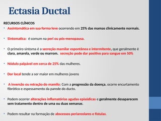 RECURSOS CLÍNICOS
• Assintomática em sua forma leve ocorrendo em 25% das mamas clinicamente normais.
• Sintomatica: é comum na peri ou pós-menopausa.
• O primeiro sintoma é a secreção mamilar espontânea e intermitente, que geralmente é
clara, amarela, verde ou marrom. secreção pode dar positivo para sangue em 50%
• Nódulo palpável em cerca de 25% das mulheres.
• Dor local tende a ser maior em mulheres jovens
• A inversão ou retração do mamilo: Com a progressão da doença, ocorre encurtamento
fibrótico e espessamento da parede do ducto.
• Podem ocorrer alterações inflamatórias agudas episódicas e geralmente desaparecem
sem tratamento dentro de uma ou duas semanas.
• Podem resultar na formação de abscessos periareolares e fístulas.
Ectasia Ductal
 