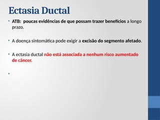 • ATB: poucas evidências de que possam trazer benefícios a longo
prazo.
• A doença sintomática pode exigir a excisão do segmento afetado.
• A ectasia ductal não está associada a nenhum risco aumentado
de câncer.
•
Ectasia Ductal
 