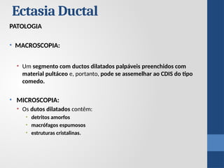 PATOLOGIA
• MACROSCOPIA:
• Um segmento com ductos dilatados palpáveis ​
​
preenchidos com
material pultáceo e, portanto, pode se assemelhar ao CDIS do tipo
comedo.
• MICROSCOPIA:
• Os dutos dilatados contêm:
• detritos amorfos
• macrófagos espumosos
• estruturas cristalinas.
Ectasia Ductal
 