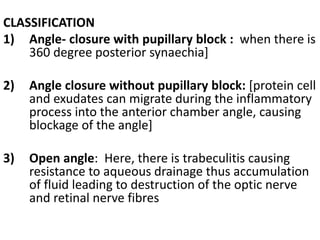 CLASSIFICATION
1) Angle- closure with pupillary block : when there is
360 degree posterior synaechia]
2) Angle closure without pupillary block: [protein cell
and exudates can migrate during the inflammatory
process into the anterior chamber angle, causing
blockage of the angle]
3) Open angle: Here, there is trabeculitis causing
resistance to aqueous drainage thus accumulation
of fluid leading to destruction of the optic nerve
and retinal nerve fibres
 