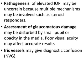 • Pathogenesis of elevated IOP may be
uncertain because multiple mechanisms
may be involved such as steroid
responders.
• Assessment of glaucomatous damage
may be disturbed by small pupil or
opacity in the media. Poor visual acuity
may affect accurate results
• Iris vessels may give diagnostic confusion
(NVG).
 