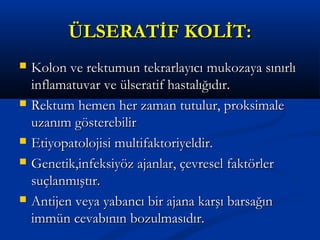 ÜÜLLSSEERRAATTİİFF KKOOLLİİTT:: 
 KKoolloonn vvee rreekkttuummuunn tteekkrraarrllaayyııccıı mmuukkoozzaayyaa ssıınnıırrllıı 
iinnffllaammaattuuvvaarr vvee üüllsseerraattiiff hhaassttaallıığğııddıırr.. 
 RReekkttuumm hheemmeenn hheerr zzaammaann ttuuttuulluurr,, pprrookkssiimmaallee 
uuzzaannıımm ggöösstteerreebbiilliirr 
 EEttiiyyooppaattoolloojjiissii mmuullttiiffaakkttoorriiyyeellddiirr.. 
 GGeenneettiikk,,iinnffeekkssiiyyöözz aajjaannllaarr,, ççeevvrreesseell ffaakkttöörrlleerr 
ssuuççllaannmmıışşttıırr.. 
 AAnnttiijjeenn vveeyyaa yyaabbaannccıı bbiirr aajjaannaa kkaarrşşıı bbaarrssaağğıınn 
iimmmmüünn cceevvaabbıınnıınn bboozzuullmmaassııddıırr.. 
 