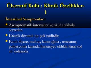 ÜÜllsseerraattiiff KKoolliitt :: KKlliinniikk ÖÖzzeelllliikklleerr-- 
11 
İİnntteessttiinnaall SSeemmppttoommllaarr :: 
 AAsseemmppttoommaattiikk iinntteerrvvaalllleerr vvee aakkuutt aattaakkllaarrllaa 
sseeyyrreeddeerr.. 
 KKrroonniikk ddeevvaammllıı ttiipp ççookk nnaaddiirrddiirr.. 
 KKaannllıı ddiiyyaarree,, mmuukkuuss,, kkaarrıınn aağğrrııssıı ,, tteenneessmmuuss,, 
ppaallppaassyyoonnllaa kkaarrıınnddaa hhaassssaassiiyyeett ssııkkllııkkllaa kkaarrıınn ssooll 
aalltt kkaaddrraannddaa 
 