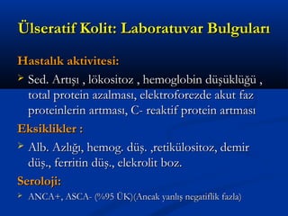 ÜÜllsseerraattiiff KKoolliitt:: LLaabboorraattuuvvaarr BBuullgguullaarrıı 
HHaassttaallııkk aakkttiivviitteessii:: 
 SSeedd.. AArrttıışşıı ,, llöökkoossiittoozz ,, hheemmoogglloobbiinn ddüüşşüükkllüüğğüü ,, 
ttoottaall pprrootteeiinn aazzaallmmaassıı,, eelleekkttrrooffoorreezzddee aakkuutt ffaazz 
pprrootteeiinnlleerriinn aarrttmmaassıı,, CC-- rreeaakkttiiff pprrootteeiinn aarrttmmaassıı 
EEkkssiikklliikklleerr :: 
 AAllbb.. AAzzllıığğıı,, hheemmoogg.. ddüüşş.. ,,rreettiikküülloossiittoozz,, ddeemmiirr 
ddüüşş..,, ffeerrrriittiinn ddüüşş..,, eelleekkrroolliitt bboozz.. 
SSeerroolloojjii:: 
 AANNCCAA++,, AASSCCAA-- ((%%9955 ÜÜKK))((AAnnccaakk yyaannllıışş nneeggaattiifflliikk ffaazzllaa)) 
 