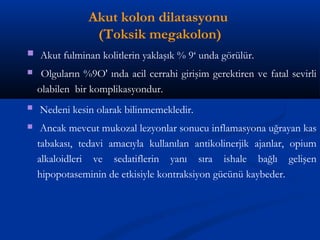 Akut kolon dilatasyonu 
(Toksik megakolon) 
 Akut fulminan kolitlerin yaklaşık % 9‘ unda görülür. 
 Olguların %9O' ında acil cerrahi girişim gerektiren ve fatal sevirli 
olabilen bir komplikasyondur. 
 Nedeni kesin olarak bilinmemekledir. 
 Ancak mevcut mukozal lezyonlar sonucu inflamasyona uğrayan kas 
tabakası, tedavi amacıyla kullanılan antikolinerjik ajanlar, opium 
alkaloidleri ve sedatiflerin yanı sıra ishale bağlı gelişen 
hipopotaseminin de etkisiyle kontraksiyon gücünü kaybeder. 
 