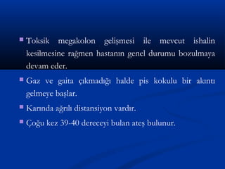  Toksik megakolon gelişmesi ile mevcut ishalin 
kesilmesine rağmen hastanın genel durumu bozulmaya 
devam eder. 
 Gaz ve gaita çıkmadığı halde pis kokulu bir akıntı 
gelmeye başlar. 
 Karında ağrılı distansiyon vardır. 
 Çoğu kez 39-40 dereceyi bulan ateş bulunur. 
 