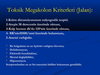 Toksik Megakolon Kriterleri (Jalan): 
1-Kolon distansiyonunun radyografık tespiti. 
2-Ateşin 38 derecenin üzerinde olması, 
3-Kalp hızının dk’da 120‘nin üzerinde olması, 
4- BK’nin10500/mm3 üzerinde bulunması, 
5-Anemi varlığıdır. 
 Bu bulguların en az üçünün varlığına ilaveten; 
 Dehidratasyon, 
 Elektrolit bozuklukları, 
 Mental değişiklikler, 
 Hipotansiyon 
Semptomlardan en az bir tanesinin birlikte bulunması gereklidir. 
 