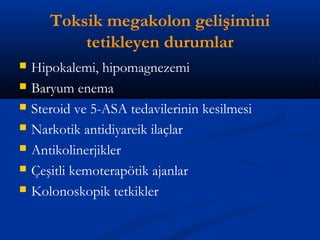 Toksik megakolon gelişimini 
tetikleyen durumlar 
 Hipokalemi, hipomagnezemi 
 Baryum enema 
 Steroid ve 5-ASA tedavilerinin kesilmesi 
 Narkotik antidiyareik ilaçlar 
 Antikolinerjikler 
 Çeşitli kemoterapötik ajanlar 
 Kolonoskopik tetkikler 
 