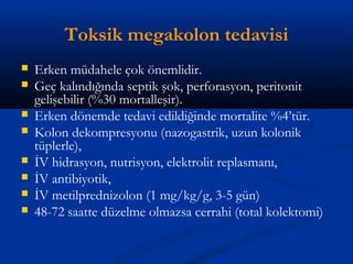 Toksik megakolon tedavisi 
 Erken müdahele çok önemlidir. 
 Geç kalındığında septik şok, perforasyon, peritonit 
gelişebilir (%30 mortalleşir). 
 Erken dönemde tedavi edildiğinde mortalite %4’tür. 
 Kolon dekompresyonu (nazogastrik, uzun kolonik 
tüplerle), 
 İV hidrasyon, nutrisyon, elektrolit replasmanı, 
 İV antibiyotik, 
 İV metilprednizolon (1 mg/kg/g, 3-5 gün) 
 48-72 saatte düzelme olmazsa cerrahi (total kolektomi) 
 