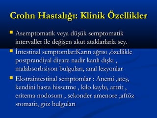 CCrroohhnn HHaassttaallıığğıı:: KKlliinniikk ÖÖzzeelllliikklleerr 
 AAsseemmppttoommaattiikk vveeyyaa ddüüşşüükk sseemmppttoommaattiikk 
iinntteerrvvaalllleerr iillee ddeeğğiişşeenn aakkuutt aattaakkllaarrllaarrllaa sseeyy.. 
 İİnntteessttiinnaall sseemmppttoommllaarr::KKaarrıınn aağğrrııssıı ,,öözzeelllliikkllee 
ppoossttpprraannddiiyyaall ddiiyyaarree nnaaddiirr kkaannllıı ddıışşkkıı ,, 
mmaallaabbssoorrbbssiiyyoonn bbuullgguullaarrıı,, aannaall lleezzyyoonnllaarr 
 EEkkssttrraaiinntteessttiinnaall sseemmppttoommllaarr :: AAnneemmii ,,aatteeşş,, 
kkeennddiinnii hhaassttaa hhiisssseettmmee ,, kkiilloo kkaayybbıı,, aarrttrriitt ,, 
eerriitteemmaa nnooddoossuumm ,, sseekkoonnddeerr aammeennoorree ,,aaffttöözz 
ssttoommaattiitt,, ggöözz bbuullgguullaarrıı 
 