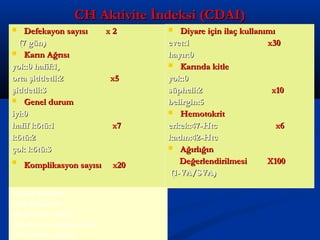 CCHH AAkkttiivviittee İİnnddeekkssii ((CCDDAAII)) 
 DDeeffeekkaayyoonn ssaayyııssıı xx 22 
((77 ggüünn)) 
 KKaarrıınn AAğğrrııssıı 
yyookk::00 hhaaffiiff::11,, 
oorrttaa şşiiddddeettllii::22 xx55 
şşiiddddeettllii::33 
 GGeenneell dduurruumm 
iiyyii::00 
hhaaffiiff kkööttüü::11 xx77 
kkööttüü::22 
ççookk kkööttüü::33 
 KKoommpplliikkaassyyoonn ssaayyııssıı xx2200 
 DDiiyyaarree iiççiinn iillaaçç kkuullllaannıımmıı 
eevveett::11 xx3300 
hhaayyıırr::00 
 KKaarrıınnddaa kkiittllee 
yyookk::00 
ssüüpphheellii::22 xx1100 
bbeelliirrggiinn::55 
 HHeemmoottookkrriitt 
eerrkkeekk::4477--HHttcc xx66 
kkaaddıınn::4422--HHttcc 
 AAğğıırrllıığğıınn 
DDeeğğeerrlleennddiirriillmmeessii XX110000 
((11--VVAA//SSVVAA)) 
Toplam Skor:600 
<150 :Remisyon 
150-210: hafif aktivite 
220-450 orta şiddetli aktivite 
>450 şiddetli aktivite 
 