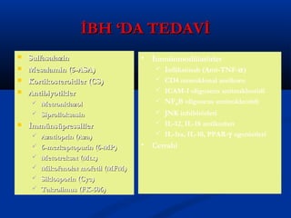 İİBBHH ‘‘DDAA TTEEDDAAVVİİ 
 SSuullffaassaallaazziinn 
 MMeessaallaammiinn ((55--AASSAA)) 
 KKoorrttiikkoosstteerrooiiddlleerr ((CCSS)) 
 AAnnttiibbiiyyoottiikklleerr 
 MMeettrroonniiddaazzooll 
 SSiipprrooffllookkssaassiinn 
 İİmmmmüünnssüüpprreessssiifflleerr 
 AAzzaattiioopprriinn ((AAzzaa)) 
 66--mmeerrkkaappttooppuurriinn ((66--MMPP)) 
 MMeettoottrreekkssaatt ((MMttxx)) 
 MMiikkooffeennoollaatt mmooffeettiill ((MMFFMM)) 
 SSiikklloossppoorriinn ((CCyycc)) 
 TTaakkrroolliimmuuss ((FFKK--550066)) 
• İmmünmodülatörler 
 İnfliksimab (Anti-TNF-a) 
 CD4 monoklonal antikoru 
 ICAM-1 oligosens antinukleotidi 
 NFKB oligosens antinukleotidi 
 JNK inhibitörleri 
 IL-12, IL-18 antikorları 
 IL-1ra, IL-10, PPAR-g agonistleri 
• Cerrahi 
 