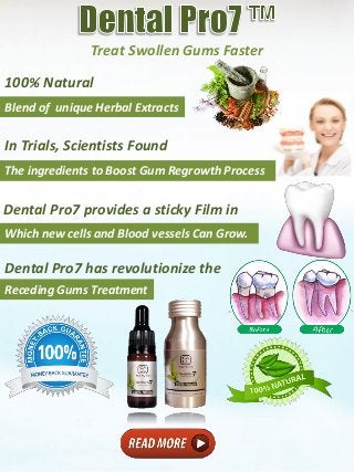 Treat Swollen Gums Faster
Blend of unique Herbal Extracts
100% Natural
In Trials, Scientists Found
The ingredients to Boost Gum Regrowth Process
Which new cells and Blood vessels Can Grow.
Dental Pro7 provides a sticky Film in
Dental Pro7 has revolutionize the
Receding Gums Treatment
 
