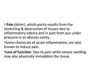 • Pain (dolor), which partly results from the
stretching & destruction of tissues due to
inflammatory edema and in part from pus under
pressure in as abscess cavity.
•Some chemicals of acute inflammation, are also
known to induce pain.
•Loss of function: Due to pain while severe swelling
may also physically immobilize the tissue.

 