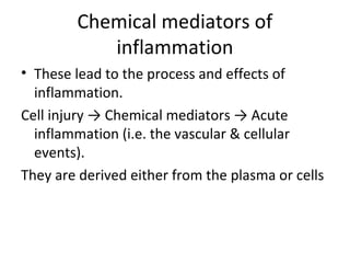 Chemical mediators of
inflammation
• These lead to the process and effects of
inflammation.
Cell injury → Chemical mediators → Acute
inflammation (i.e. the vascular & cellular
events).
They are derived either from the plasma or cells

 