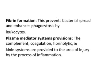 Fibrin formation: This prevents bacterial spread
and enhances phagocytosis by
leukocytes.
Plasma mediator systems provisions: The
complement, coagulation, fibrinolytic, &
kinin systems are provided to the area of injury
by the process of inflammation.

 