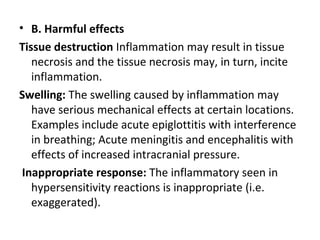 • B. Harmful effects
Tissue destruction Inflammation may result in tissue
necrosis and the tissue necrosis may, in turn, incite
inflammation.
Swelling: The swelling caused by inflammation may
have serious mechanical effects at certain locations.
Examples include acute epiglottitis with interference
in breathing; Acute meningitis and encephalitis with
effects of increased intracranial pressure.
Inappropriate response: The inflammatory seen in
hypersensitivity reactions is inappropriate (i.e.
exaggerated).

 