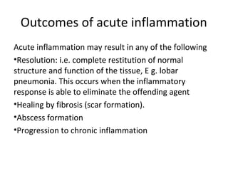 Outcomes of acute inflammation
Acute inflammation may result in any of the following
•Resolution: i.e. complete restitution of normal
structure and function of the tissue, E g. lobar
pneumonia. This occurs when the inflammatory
response is able to eliminate the offending agent
•Healing by fibrosis (scar formation).
•Abscess formation
•Progression to chronic inflammation

 