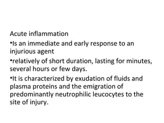 Acute inflammation
•Is an immediate and early response to an
injurious agent
•relatively of short duration, lasting for minutes,
several hours or few days.
•It is characterized by exudation of fluids and
plasma proteins and the emigration of
predominantly neutrophilic leucocytes to the
site of injury.

 