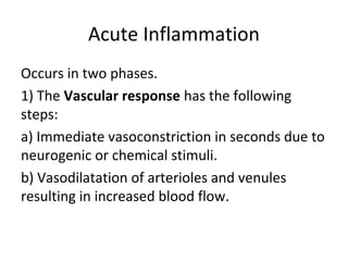 Acute Inflammation
Occurs in two phases.
1) The Vascular response has the following
steps:
a) Immediate vasoconstriction in seconds due to
neurogenic or chemical stimuli.
b) Vasodilatation of arterioles and venules
resulting in increased blood flow.

 