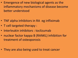 • Emergence of new biological agents as the
inflammatory mechanisms of disease become
better understood
• TNF alpha inhibitors in RA eg infliximab
• T cell targeted therapy :
• Interleukin inhibitors : toclizumab
• nuclear factor kappa B (RANKL) inhibition for
treatment of osteoporosis
• They are also being used to treat cancer
 