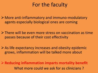 For the faculty
More anti-inflammatory and immuno-modulatory
agents especially biological ones are coming
There will be even more stress on vaccination as time
passes because of their cost effectivity
As life expectancy increases and obesity epidemic
grows, inflammation will be talked more about
Reducing inflammation imparts mortality benefit
What more could we ask for as clinicians ?
 