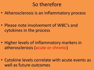 So therefore
• Atherosclerosis is an inflammatory process
• Please note involvement of WBC’s and
cytokines in the process
• Higher levels of inflammatory markers in
atherosclerosis (acute or chronic)
• Cytokine levels correlate with acute events as
well as future outcomes
 