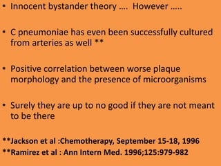 • Innocent bystander theory …. However …..
• C pneumoniae has even been successfully cultured
from arteries as well **
• Positive correlation between worse plaque
morphology and the presence of microorganisms
• Surely they are up to no good if they are not meant
to be there
**Jackson et al :Chemotherapy, September 15-18, 1996
**Ramirez et al : Ann Intern Med. 1996;125:979-982
 