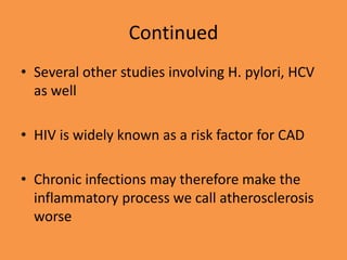 Continued
• Several other studies involving H. pylori, HCV
as well
• HIV is widely known as a risk factor for CAD
• Chronic infections may therefore make the
inflammatory process we call atherosclerosis
worse
 