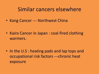 Similar cancers elsewhere
• Kang Cancer --- Northwest China
• Kairo Cancer in Japan : coal-fired clothing
warmers.
• In the U.S : heating pads and lap tops and
occupational risk factors ---chronic heat
exposure
 