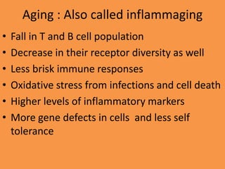Aging : Also called inflammaging
• Fall in T and B cell population
• Decrease in their receptor diversity as well
• Less brisk immune responses
• Oxidative stress from infections and cell death
• Higher levels of inflammatory markers
• More gene defects in cells and less self
tolerance
 